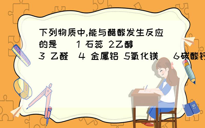 下列物质中,能与醋酸发生反应的是（）1 石蕊 2乙醇  3 乙醛  4 金属铝 5氧化镁   6碳酸钙  7氢氧化铜