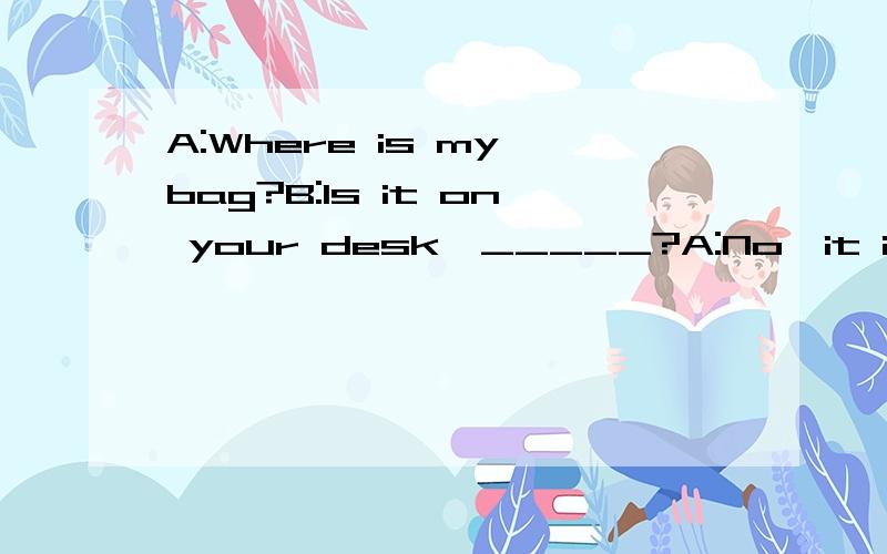 A:Where is my bag?B:Is it on your desk,_____?A:No,it isn't.只能填一个词