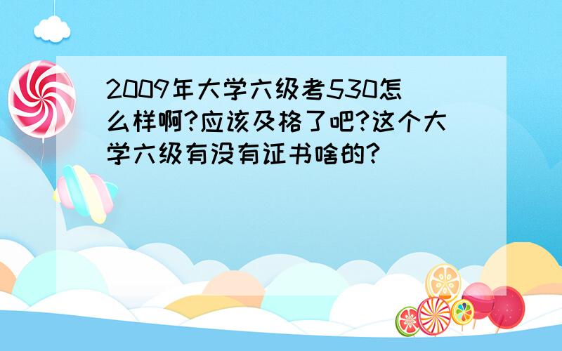 2009年大学六级考530怎么样啊?应该及格了吧?这个大学六级有没有证书啥的?