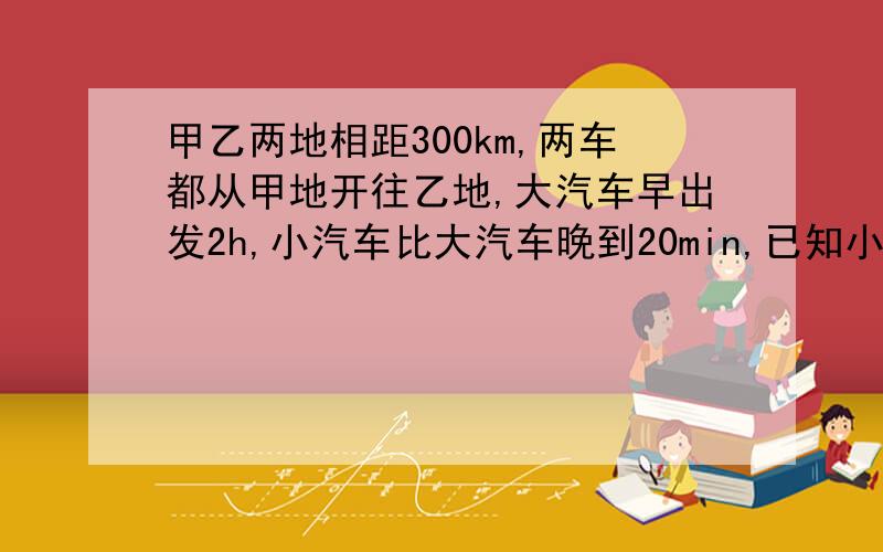 甲乙两地相距300km,两车都从甲地开往乙地,大汽车早出发2h,小汽车比大汽车晚到20min,已知小汽车和大汽车速度比是5：3.求两车的速度.