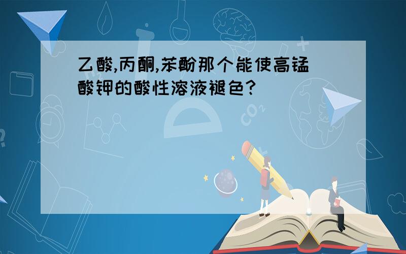 乙酸,丙酮,苯酚那个能使高锰酸钾的酸性溶液褪色?