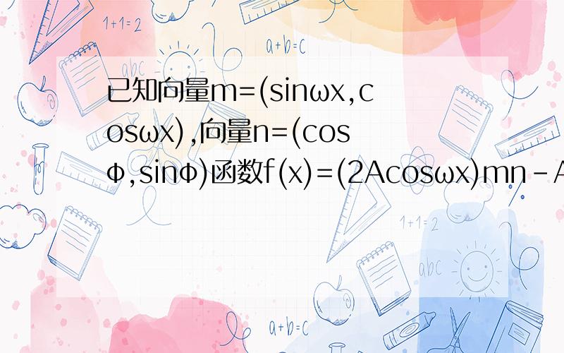 已知向量m=(sinωx,cosωx),向量n=(cosφ,sinφ)函数f(x)=(2Acosωx)mn-Asinφ﹙A＞0,ω＞0,｜φ｜﹤π／2﹚的图像在y轴右侧的第一个最高点为P（⅓,2）,在原点右侧与x轴的第一个交点为Q（5／6,0）（1）求f(x