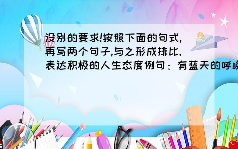 没别的要求!按照下面的句式,再写两个句子,与之形成排比,表达积极的人生态度例句：有蓝天的呼唤,就不能让奋飞的翅膀在安逸中退化.没别的要求!