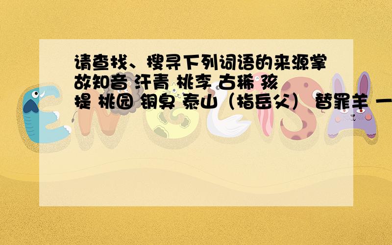 请查找、搜寻下列词语的来源掌故知音 汗青 桃李 古稀 孩提 桃园 铜臭 泰山（指岳父） 替罪羊 一字师 三不知 东道主 安乐窝 一言堂 刘海儿 乔迁 问津 推敲 点睛 断肠 下榻 蛊惑 斗胆 端倪