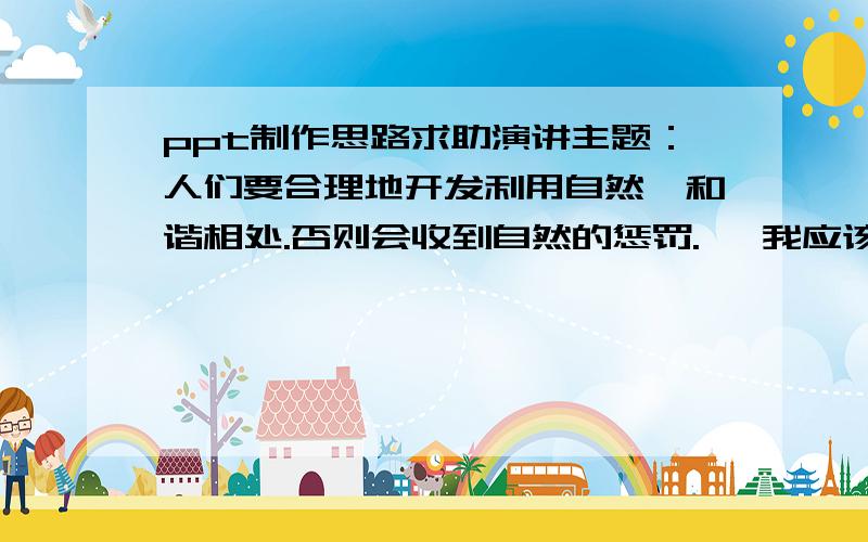 ppt制作思路求助演讲主题：人们要合理地开发利用自然,和谐相处.否则会收到自然的惩罚.   我应该从哪些角度考虑来制作ppt呢?