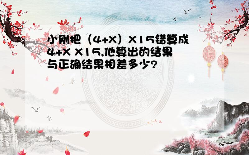 小刚把（4+X）X15错算成4+X X15,他算出的结果与正确结果相差多少?