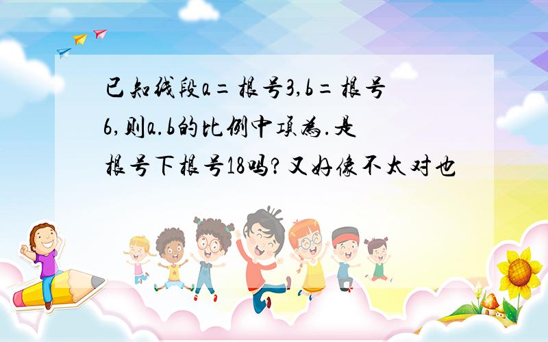 已知线段a=根号3,b=根号6,则a.b的比例中项为.是根号下根号18吗?又好像不太对也