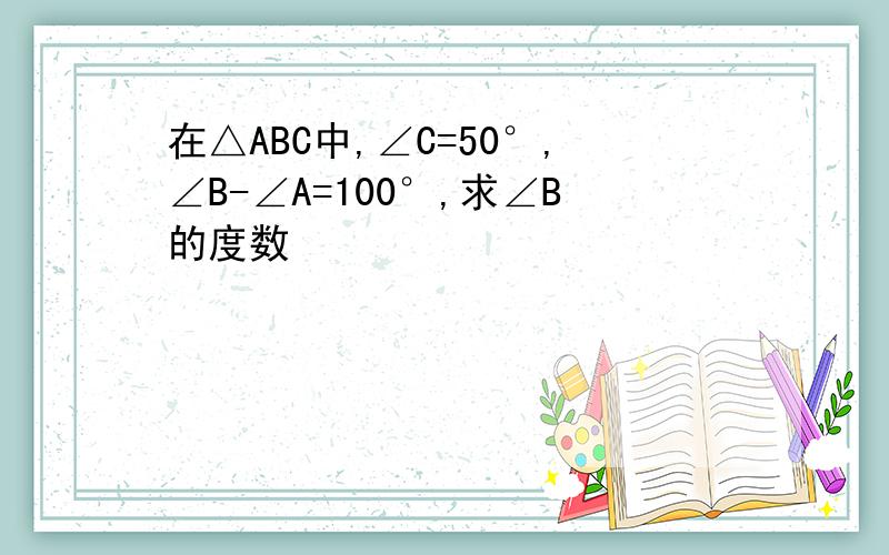 在△ABC中,∠C=50°,∠B-∠A=100°,求∠B的度数