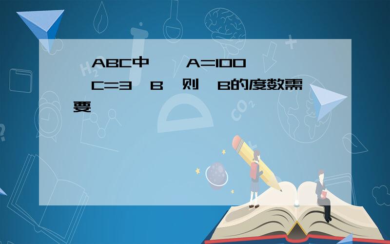 △ABC中,∠A=100°,∠C=3∠B,则∠B的度数需要