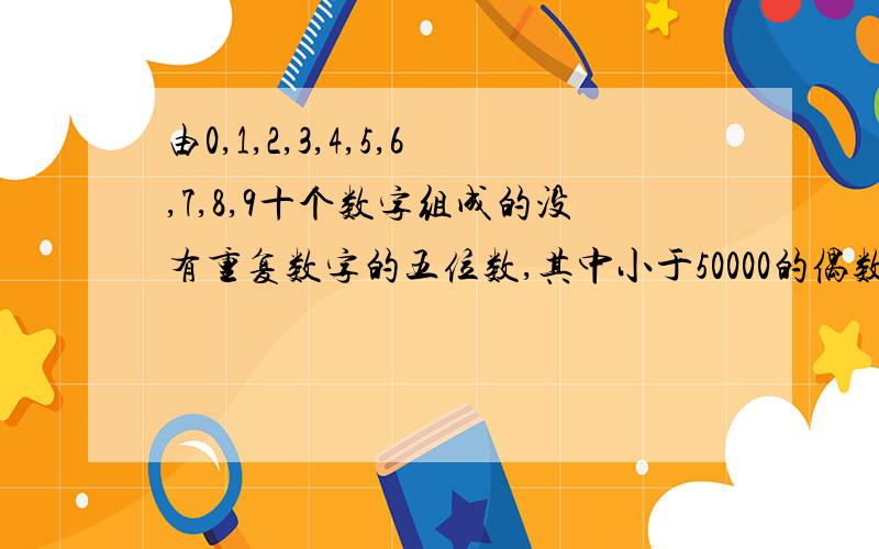 由0,1,2,3,4,5,6,7,8,9十个数字组成的没有重复数字的五位数,其中小于50000的偶数有多少个由0,1,2,3,4,5,6,7,8,9十个数字组成的没有重复数字的数,其中小于50000的偶数有多少个,求印证不一定是五位数