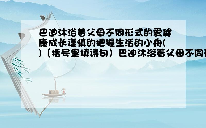 巴迪沐浴着父母不同形式的爱健康成长谨慎的把握生活的小舟()（括号里填诗句）巴迪沐浴着父母不同形式的爱健康成长,谨慎的把握生活的小舟( ）.在人生的海洋里扬帆远航.（括号里填诗句