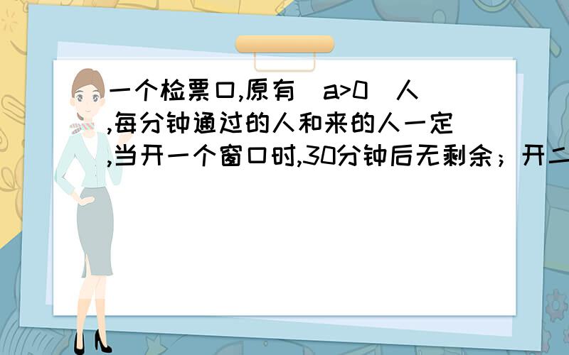 一个检票口,原有（a>0）人,每分钟通过的人和来的人一定,当开一个窗口时,30分钟后无剩余；开二个窗口时,10分钟后无剩余；如果要五分钟后无剩余,则至少开几个窗口,并说明过程.