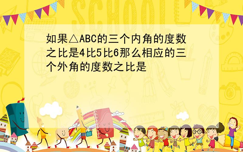 如果△ABC的三个内角的度数之比是4比5比6那么相应的三个外角的度数之比是