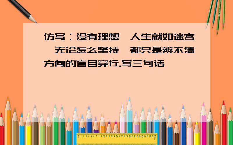 仿写：没有理想,人生就如迷宫,无论怎么坚持,都只是辨不清方向的盲目穿行.写三句话