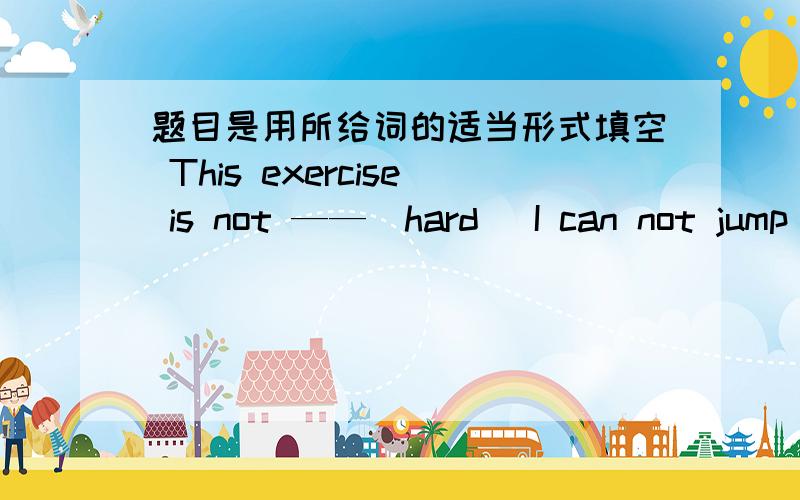 题目是用所给词的适当形式填空 This exercise is not ——（hard） I can not jump so——（high）I am sure the soup tastes ——（good）