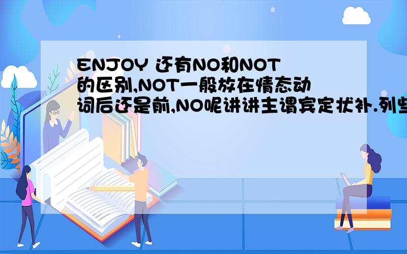 ENJOY 还有NO和NOT的区别,NOT一般放在情态动词后还是前,NO呢讲讲主谓宾定状补.列些情态动词副词是什么,TO,FOR.OF.ON.IN的区别与用法.列个人称在各种形式的表.我知道问题很多.再列些重要短语