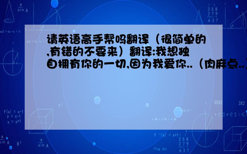 请英语高手帮吗翻译（很简单的,有错的不要来）翻译:我想独自拥有你的一切,因为我爱你..（肉麻点..）