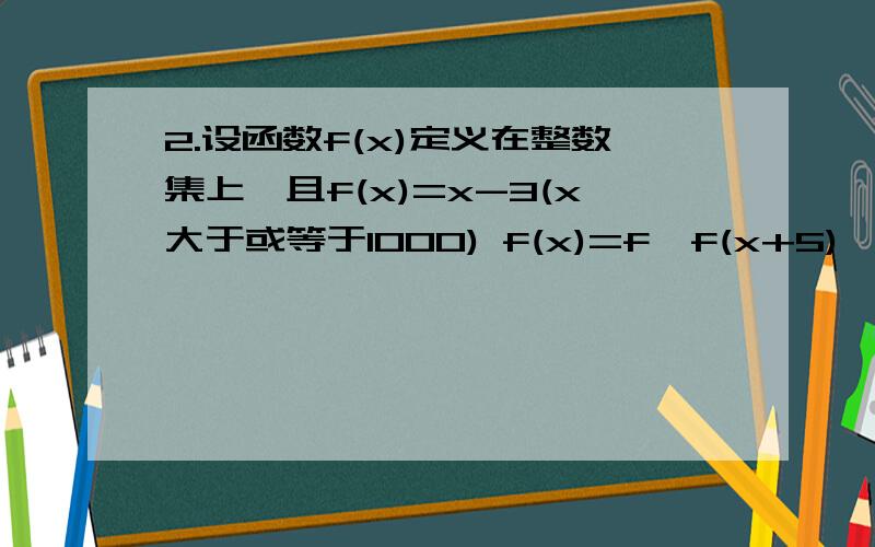 2.设函数f(x)定义在整数集上,且f(x)=x-3(x大于或等于1000) f(x)=f{f(x+5)}(x