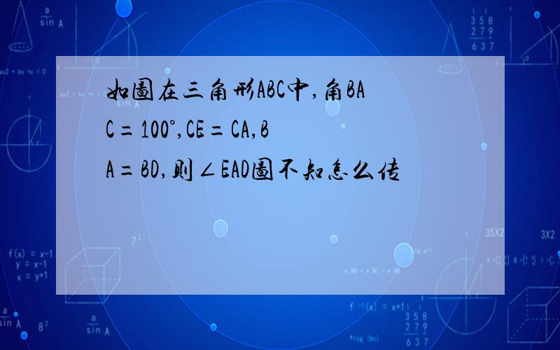 如图在三角形ABC中,角BAC=100°,CE=CA,BA=BD,则∠EAD图不知怎么传