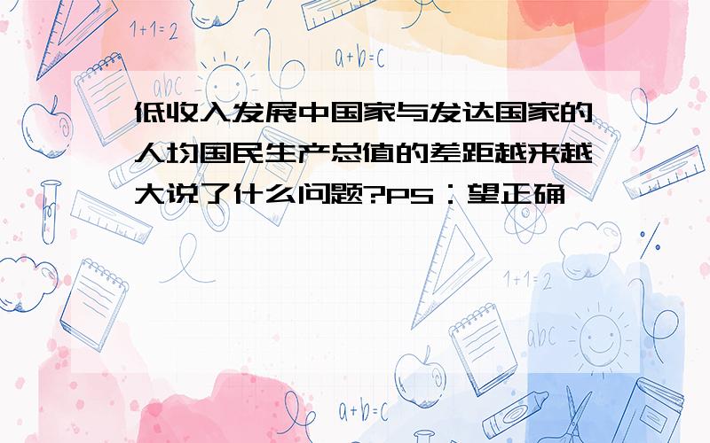 低收入发展中国家与发达国家的人均国民生产总值的差距越来越大说了什么问题?PS：望正确、