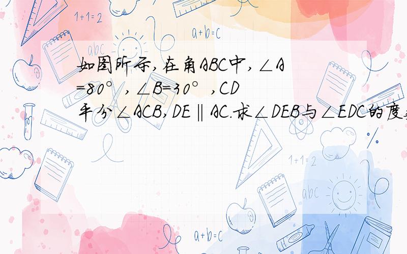 如图所示,在角ABC中,∠A=80°,∠B=30°,CD平分∠ACB,DE‖AC.求∠DEB与∠EDC的度数!