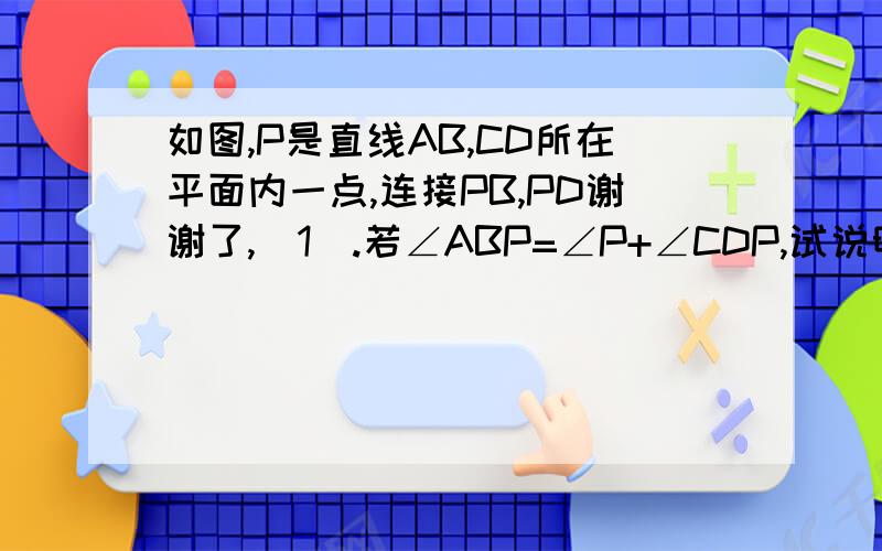 如图,P是直线AB,CD所在平面内一点,连接PB,PD谢谢了,(1).若∠ABP=∠P+∠CDP,试说明AB平行CD (2)如图②,在第（1）题的条件下,还能说明AB平行CD吗?若能,请说明理由,若不能,则∠ABP,∠P∠CDP需改成怎样的