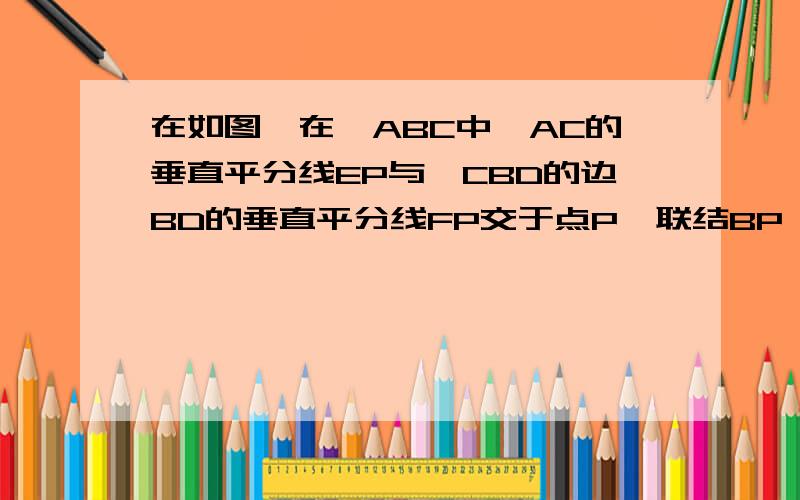 在如图,在△ABC中,AC的垂直平分线EP与△CBD的边BD的垂直平分线FP交于点P,联结BP、DP,且AB=CD,证∠ABP=∠CDP