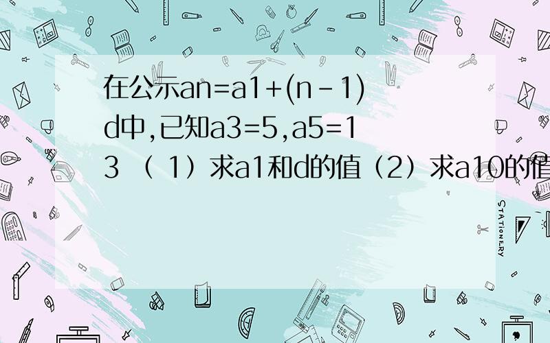 在公示an=a1+(n-1)d中,已知a3=5,a5=13 （ 1）求a1和d的值（2）求a10的值度娘抽了= =