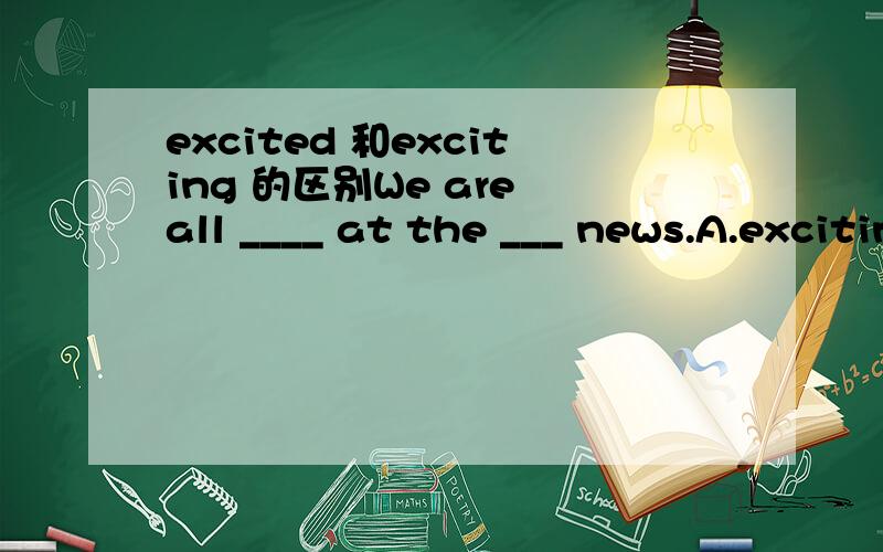 excited 和exciting 的区别We are all ____ at the ___ news.A.exciting exciting B.excited excitedC.exciting excited D.excited exciting 这两词有何区别,请高手举例说明!