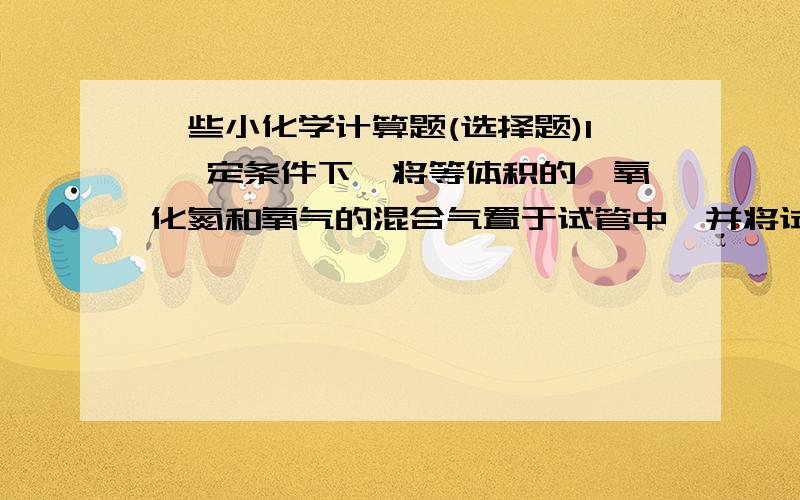 一些小化学计算题(选择题)1 一定条件下,将等体积的一氧化氮和氧气的混合气置于试管中,并将试管倒立于水中,充分反应后,剩余气体体积约为原总体积的( )(答案是1/8,为什么?)2 将少量三氧化