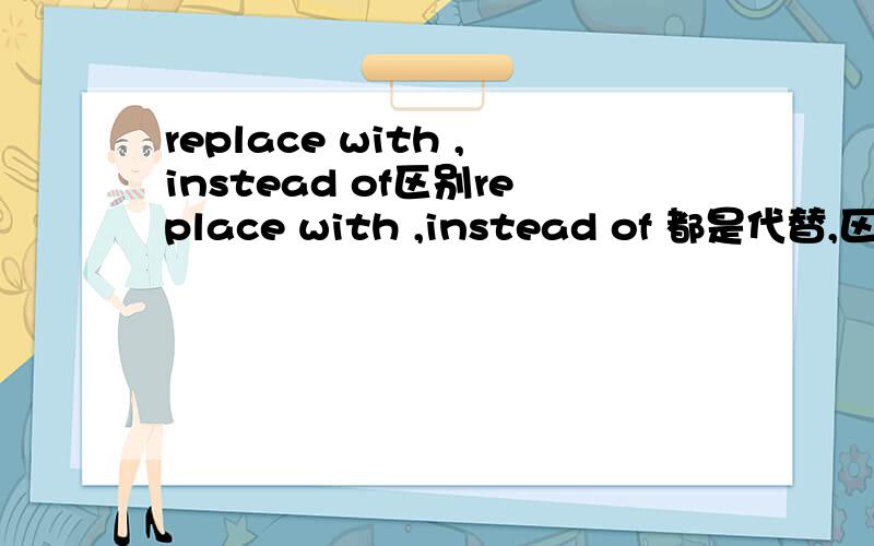 replace with ,instead of区别replace with ,instead of 都是代替,区别是什么呢?除了一个是动词一个是代词.replace sth with sth,instead of sth ,可以互换吗,