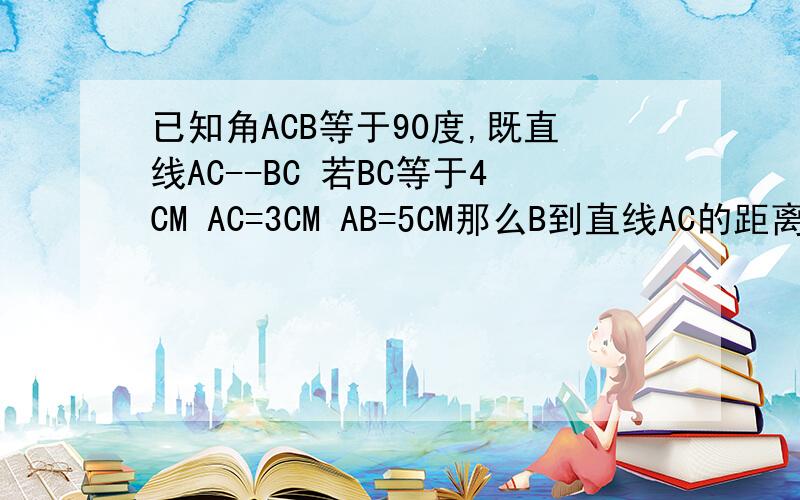 已知角ACB等于90度,既直线AC--BC 若BC等于4CM AC=3CM AB=5CM那么B到直线AC的距离等于-- AB两点的距离等