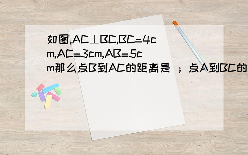 如图,AC⊥BC,BC=4cm,AC=3cm,AB=5cm那么点B到AC的距离是 ；点A到BC的距离是 ；A,B两点的距离是 ；点C到AB的距离是 .