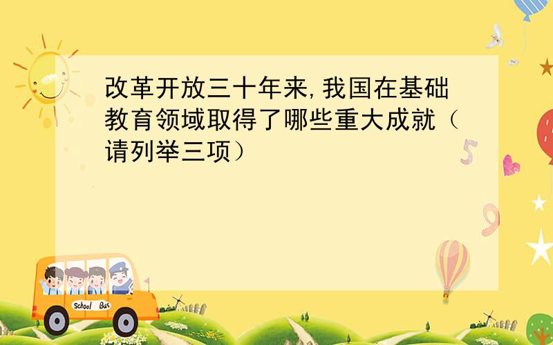 改革开放三十年来,我国在基础教育领域取得了哪些重大成就（请列举三项）