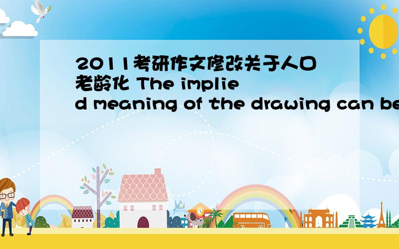 2011考研作文修改关于人口老龄化 The implied meaning of the drawing can be interpreted in terms of population aging.In the modern society,with families becoming smaller and living pace escalating,it is important and essential for families