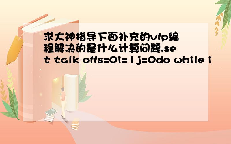 求大神指导下面补充的vfp编程解决的是什么计算问题.set talk offs=0i=1j=0do while i