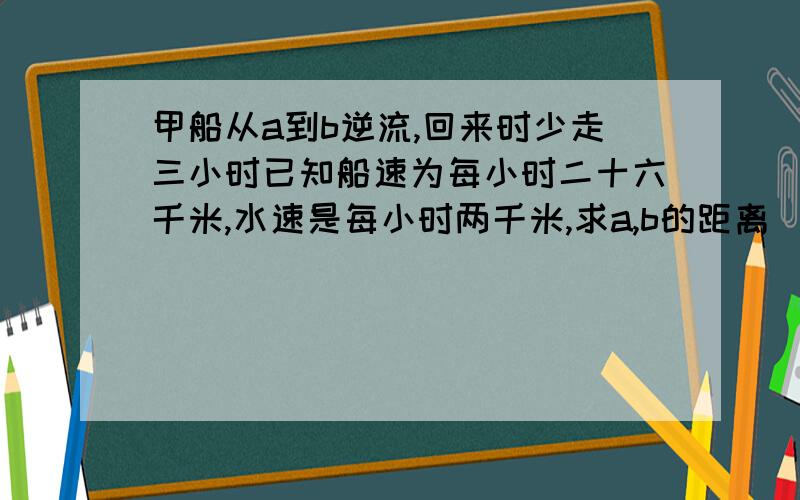 甲船从a到b逆流,回来时少走三小时已知船速为每小时二十六千米,水速是每小时两千米,求a,b的距离