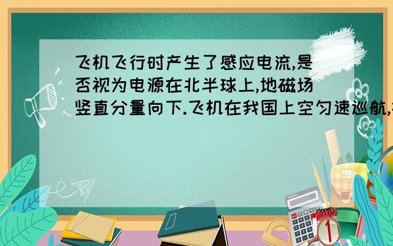 飞机飞行时产生了感应电流,是否视为电源在北半球上,地磁场竖直分量向下.飞机在我国上空匀速巡航,机翼保持水平,飞行高度不变.由于地磁场的作用,金属机翼上有电势差,设飞行员左方机翼