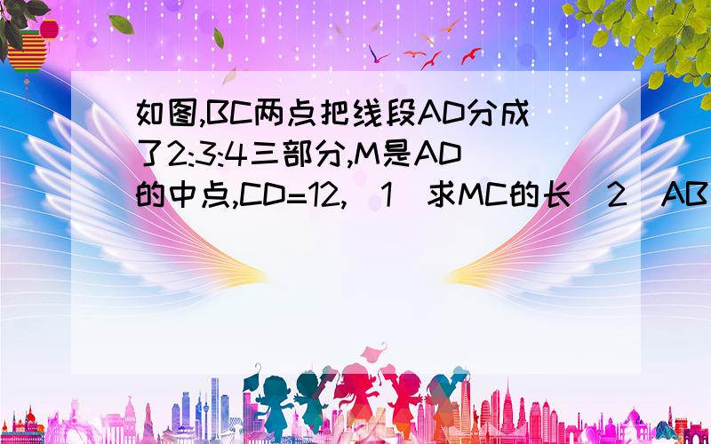 如图,BC两点把线段AD分成了2:3:4三部分,M是AD的中点,CD=12,（1）求MC的长（2）AB：BM的值.