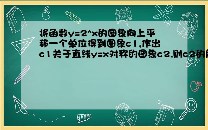 将函数y=2^x的图象向上平移一个单位得到图象c1,作出c1关于直线y=x对称的图象c2,则c2的解析式为?