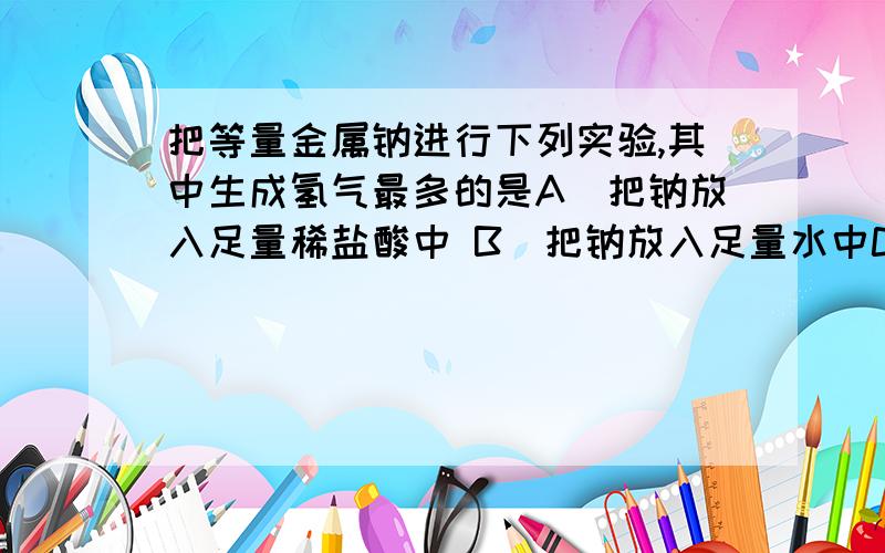 把等量金属钠进行下列实验,其中生成氢气最多的是A．把钠放入足量稀盐酸中 B．把钠放入足量水中C．把钠放入硫酸铜溶液中 D．将钠用铝箔包好并刺些小孔,再放入水中这道题我会做,我想问