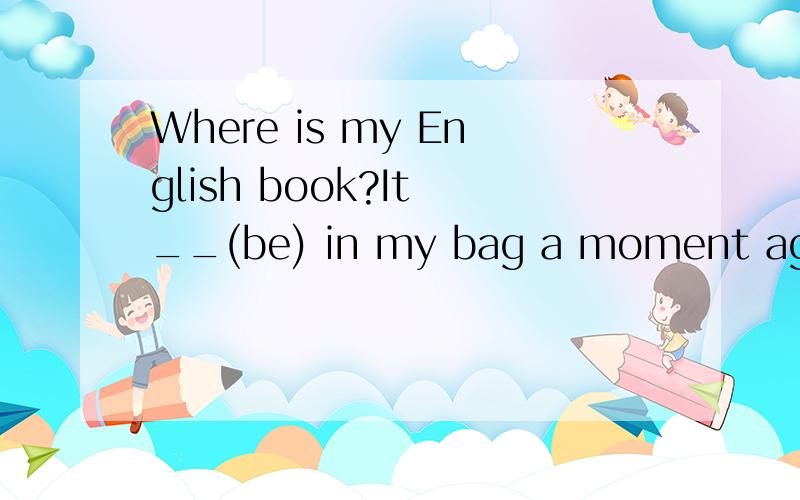 Where is my English book?It __(be) in my bag a moment ago 要不要用过去完成时》?