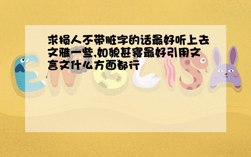 求损人不带脏字的话最好听上去文雅一些,如貌甚寝最好引用文言文什么方面都行