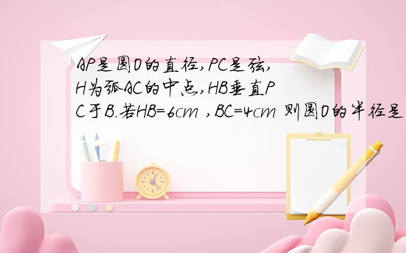 AP是圆O的直径,PC是弦,H为弧AC的中点,HB垂直PC于B.若HB=6cm ,BC=4cm 则圆O的半径是多少?