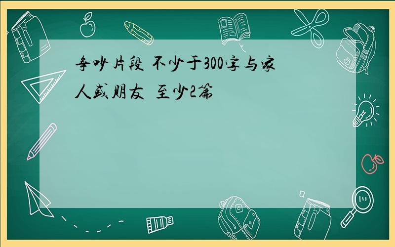 争吵片段 不少于300字与家人或朋友  至少2篇