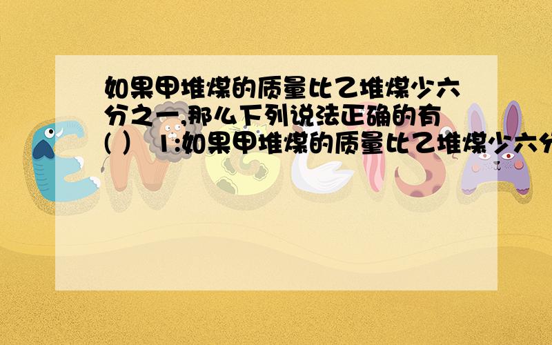 如果甲堆煤的质量比乙堆煤少六分之一,那么下列说法正确的有( ） 1:如果甲堆煤的质量比乙堆煤少六分之一,那么下列说法正确的有( ） 1:乙堆的质量比甲堆多百分之20 2:甲,乙两堆的质量比是6