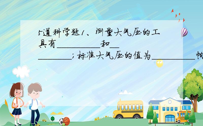 5道科学题1、测量大气压的工具有_________和_________；标准大气压的值为_________帕.2、登山运动员带着水银气压计登山的过程中,气压计的读数会_________,原因是__________________.3、由于空气有重力,