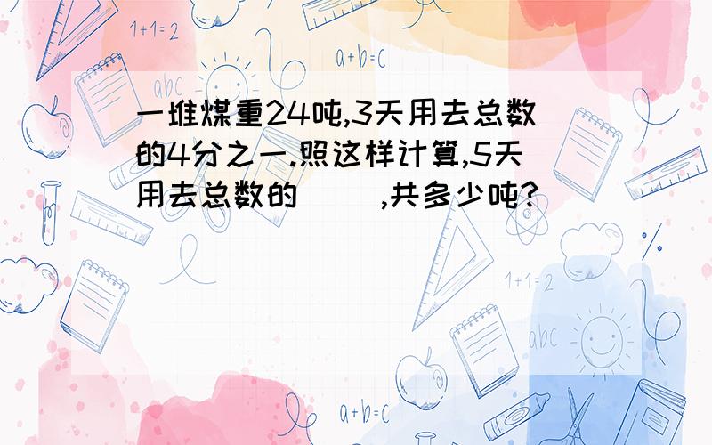 一堆煤重24吨,3天用去总数的4分之一.照这样计算,5天用去总数的（ ）,共多少吨?