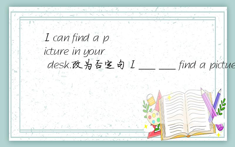 I can find a picture in your desk.改为否定句 I ___ ___ find a pictuer in your desk.