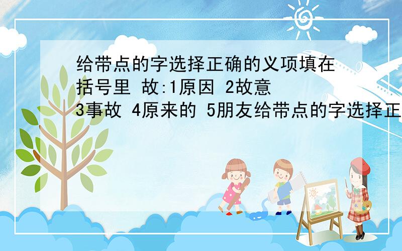 给带点的字选择正确的义项填在括号里 故:1原因 2故意 3事故 4原来的 5朋友给带点的字选择正确的义项填在括号里故:1原因 2故意 3事故 4原来的 5朋友6死亡1故作镇定( ) 2病故( ) 3缘故( )4沾亲带